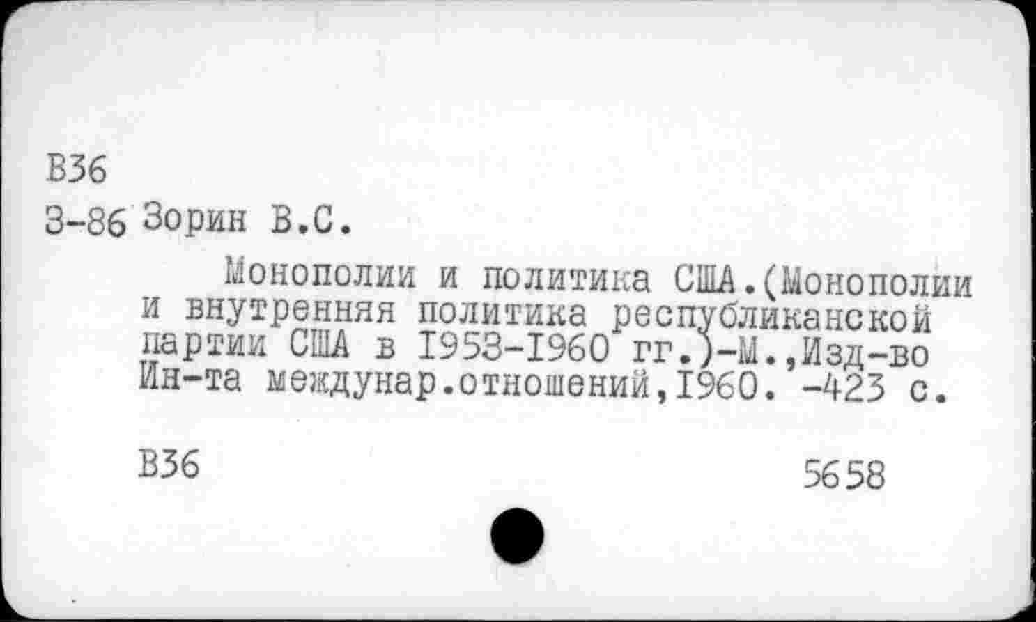 ﻿В36
3-86 Зорин В.С.
Монополии и политика США.(Монополии и внутренняя политика республиканской партии США в 1953-1960 гг.)-М.,Изд-во Ин-та междунар.отношений,1960. -423 с.
Б36
5658